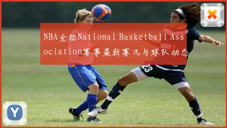 NBA全称National Basketball Association赛事最新赛况与球队动态分析