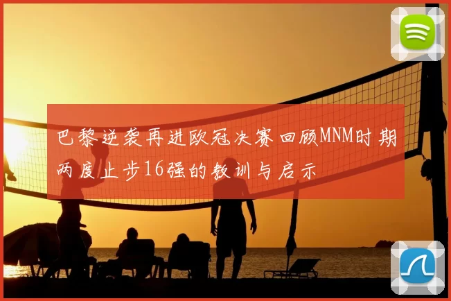 巴黎逆袭再进欧冠决赛回顾MNM时期两度止步16强的教训与启示