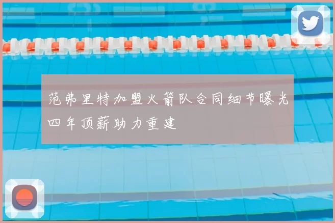 范弗里特加盟火箭队合同细节曝光四年顶薪助力重建