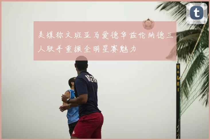 美媒称文班亚马爱德华兹伦纳德三人联手重振全明星赛魅力