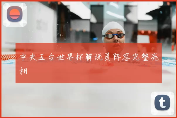 中央五台世界杯解说员阵容完整亮相