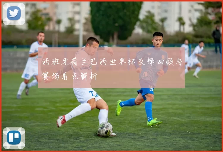 西班牙荷兰巴西世界杯交锋回顾与赛场看点解析