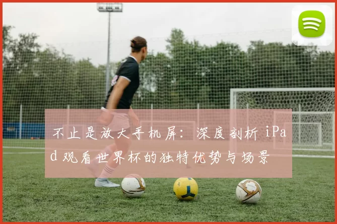 不止是放大手机屏:深度剖析 iPad 观看世界杯的独特优势与场景