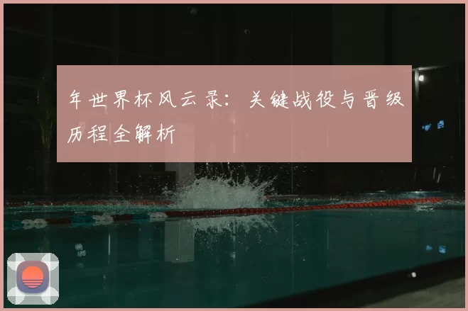 年世界杯风云录:关键战役与晋级历程全解析