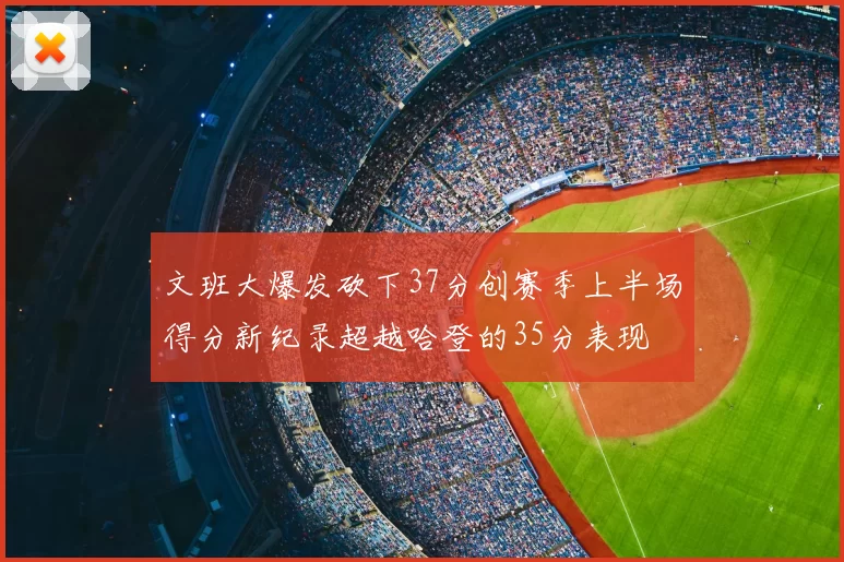 文班大爆发砍下37分创赛季上半场得分新纪录超越哈登的35分表现