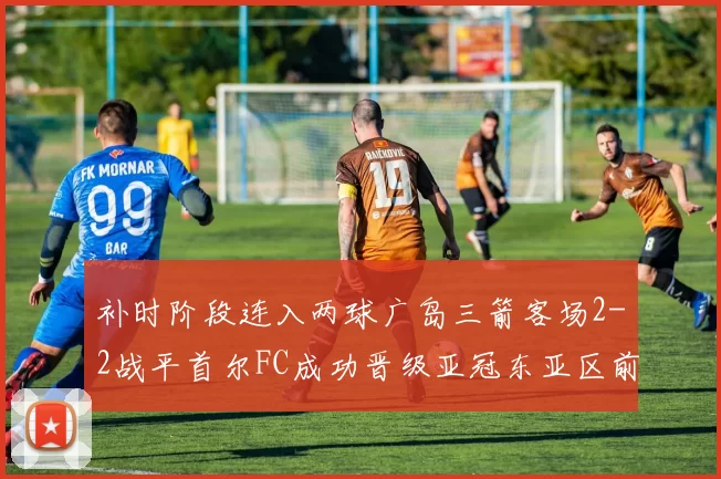 补时阶段连入两球广岛三箭客场2-2战平首尔FC成功晋级亚冠东亚区前四