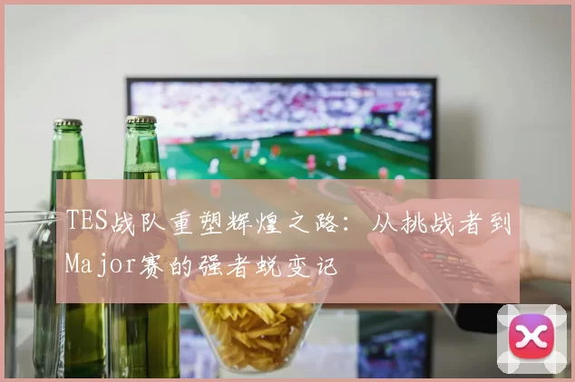 TES战队重塑辉煌之路：从挑战者到Major赛的强者蜕变记