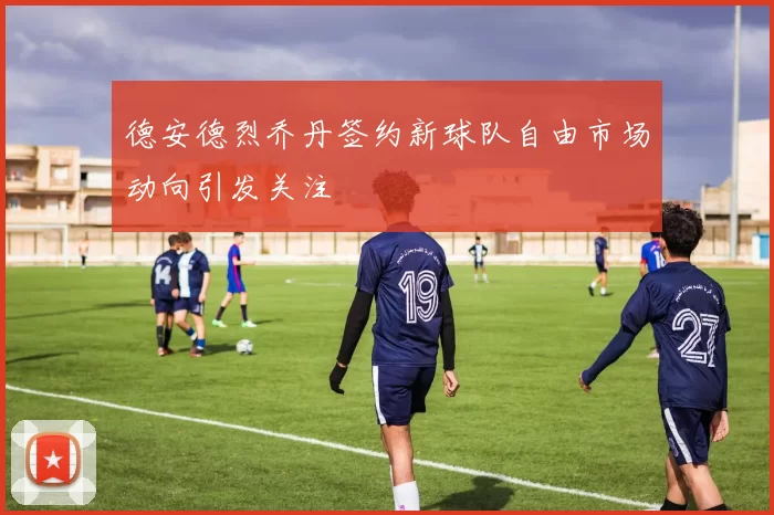 德安德烈乔丹签约新球队自由市场动向引发关注