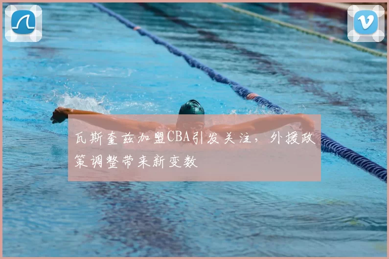 瓦斯奎兹加盟CBA引发关注,外援政策调整带来新变数