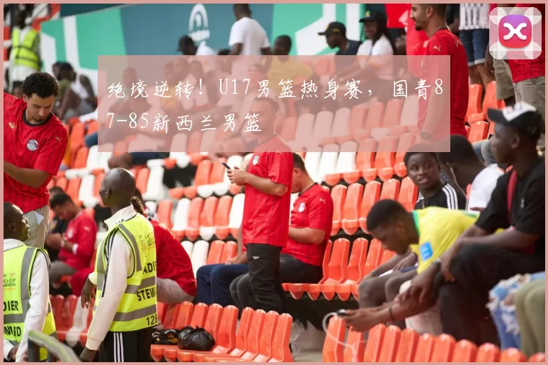 绝境逆转!U17男篮热身赛,国青87-85新西兰男篮
