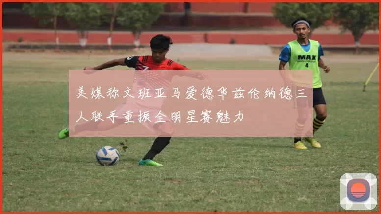美媒称文班亚马爱德华兹伦纳德三人联手重振全明星赛魅力