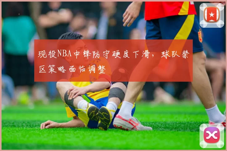 现役NBA中锋防守硬度下滑，球队禁区策略面临调整