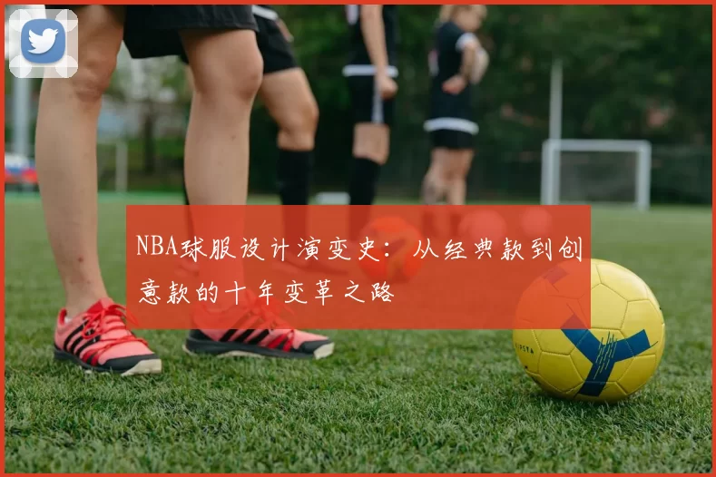 NBA球服设计演变史：从经典款到创意款的十年变革之路