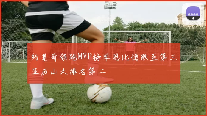约基奇领跑MVP榜单恩比德跌至第三亚历山大排名第二