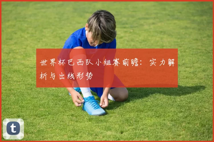 世界杯巴西队小组赛前瞻：实力解析与出线形势