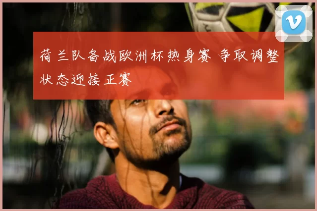 荷兰队备战欧洲杯热身赛 争取调整状态迎接正赛
