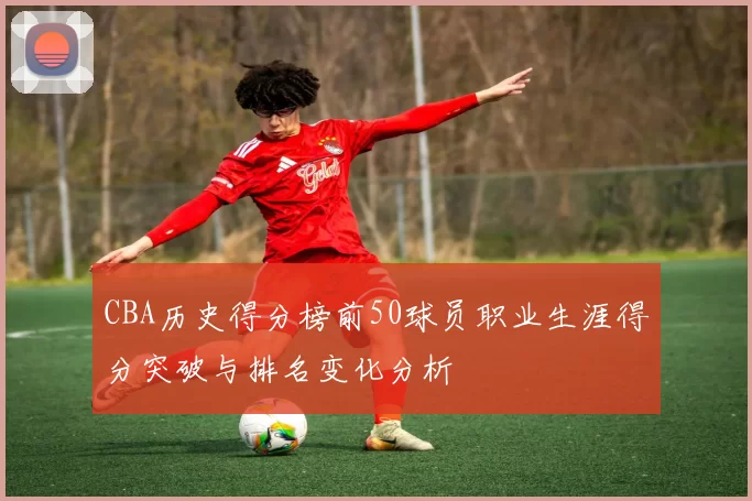 CBA历史得分榜前50球员职业生涯得分突破与排名变化分析