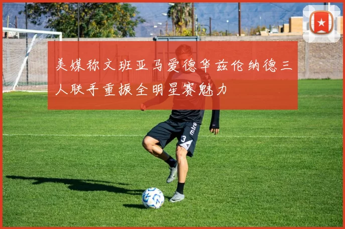 美媒称文班亚马爱德华兹伦纳德三人联手重振全明星赛魅力