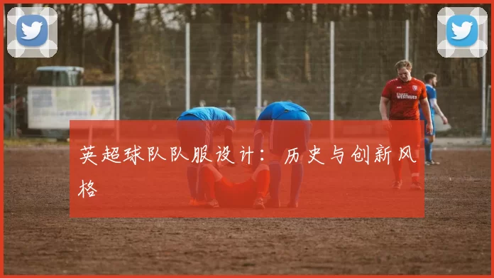 英超球队队服设计：历史与创新风格