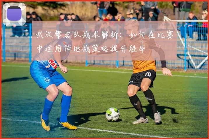 武汉攀岩队战术解析：如何在比赛中运用阵地战策略提升胜率