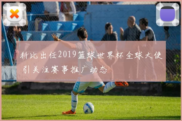 科比出任2019篮球世界杯全球大使 引关注赛事推广动态