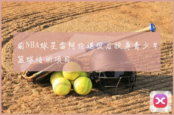 前NBA球星雷阿伦退役后投身青少年篮球培训项目