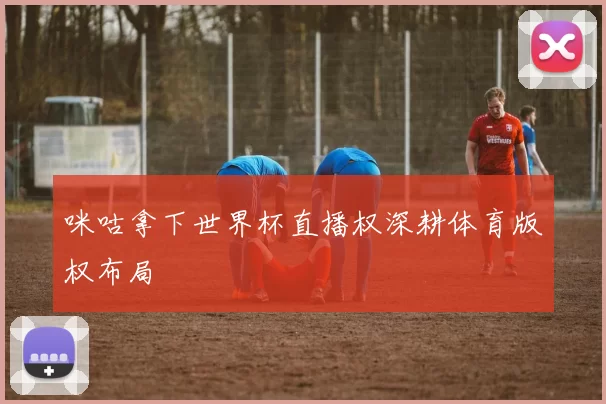 咪咕拿下世界杯直播权深耕体育版权布局