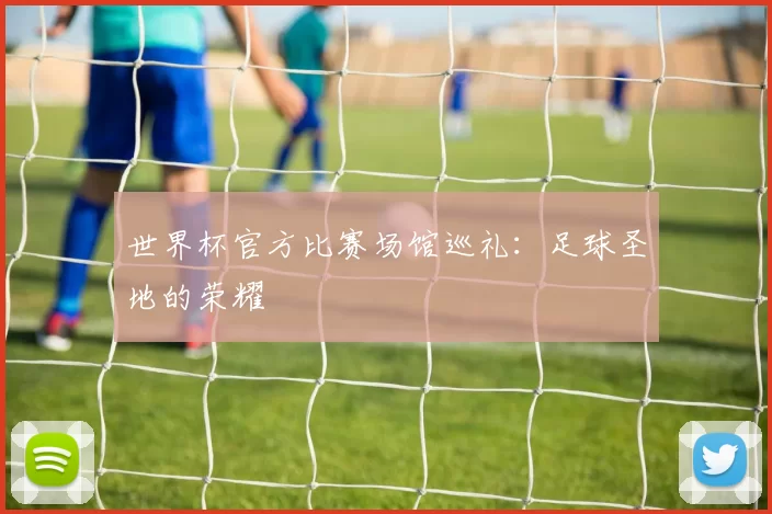 世界杯官方比赛场馆巡礼：足球圣地的荣耀