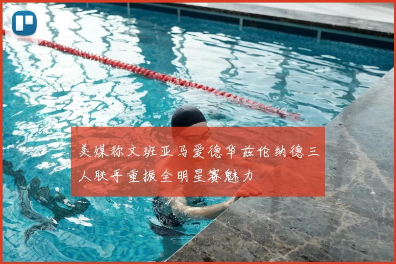 美媒称文班亚马爱德华兹伦纳德三人联手重振全明星赛魅力