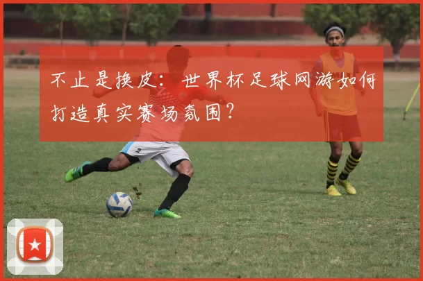 不止是换皮:世界杯足球网游如何打造真实赛场氛围?