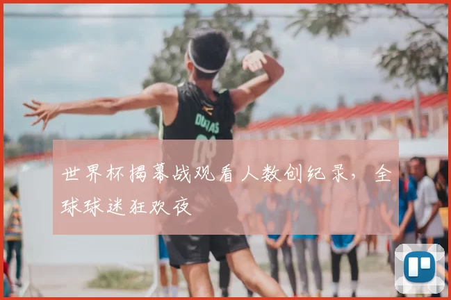 世界杯揭幕战观看人数创纪录,全球球迷狂欢夜