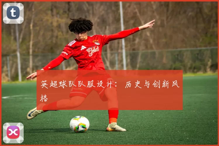 英超球队队服设计：历史与创新风格