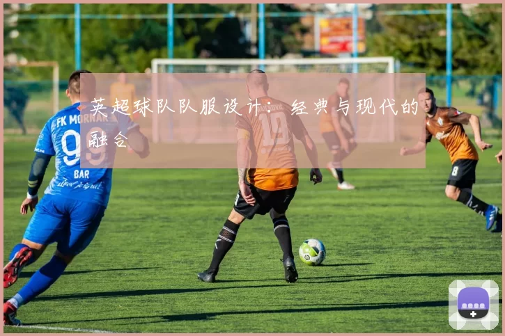 英超球队队服设计：经典与现代的融合