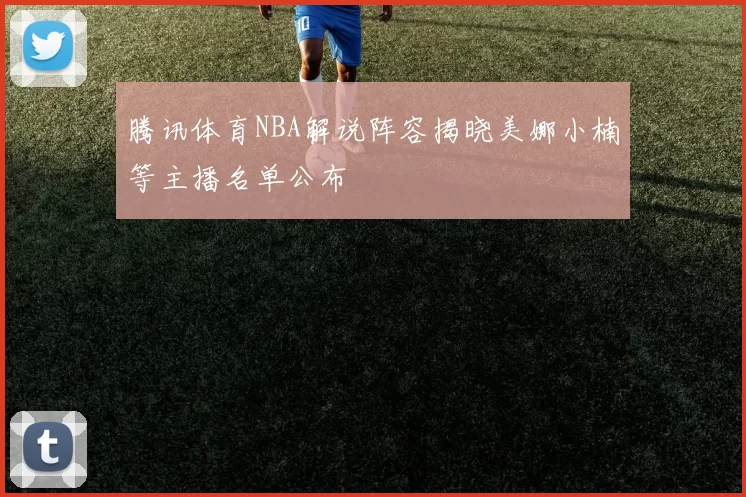腾讯体育NBA解说阵容揭晓美娜小楠等主播名单公布