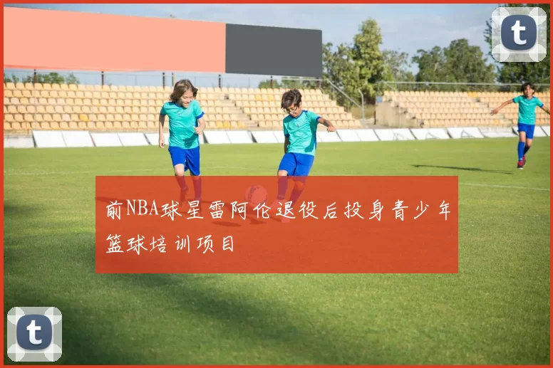 前NBA球星雷阿伦退役后投身青少年篮球培训项目