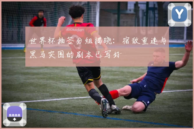 世界杯抽签分组揭晓：宿敌重逢与黑马突围的剧本已写好
