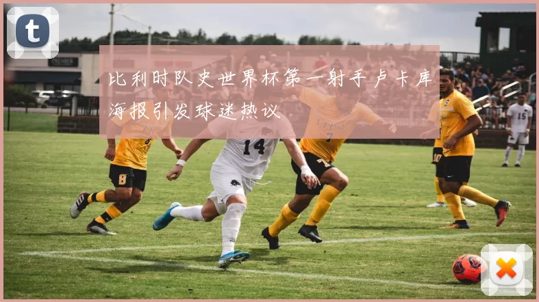 比利时队史世界杯第一射手卢卡库海报引发球迷热议