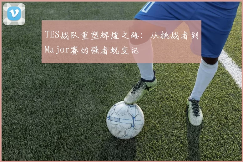 TES战队重塑辉煌之路:从挑战者到Major赛的强者蜕变记