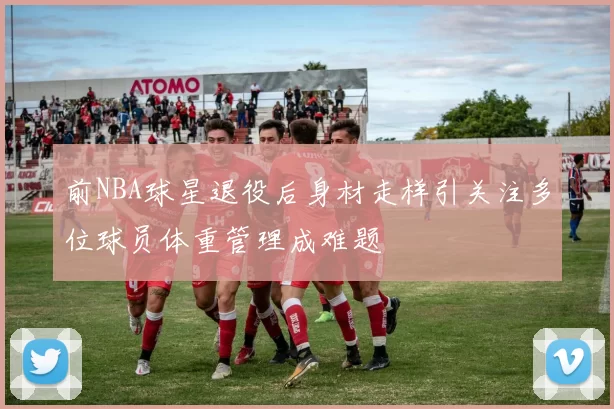 前NBA球星退役后身材走样引关注多位球员体重管理成难题