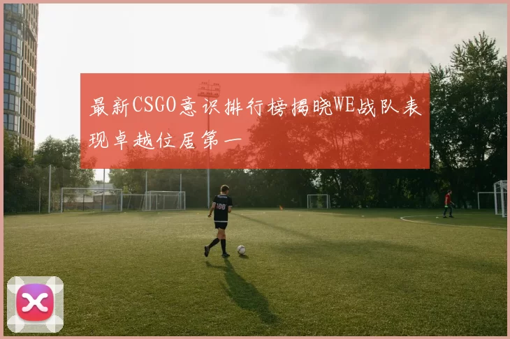 最新CSGO意识排行榜揭晓WE战队表现卓越位居第一