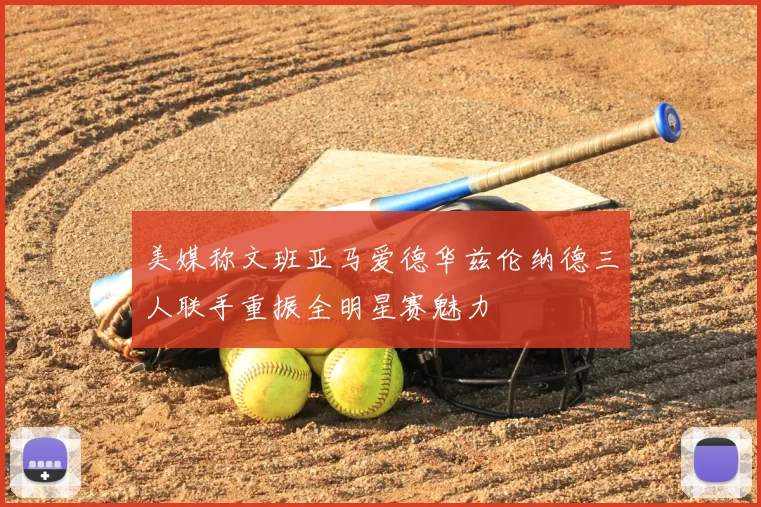 美媒称文班亚马爱德华兹伦纳德三人联手重振全明星赛魅力